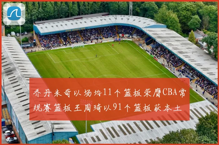 乔丹米奇以场均11个篮板荣膺CBA常规赛篮板王周琦以91个篮板获本土篮板王称号