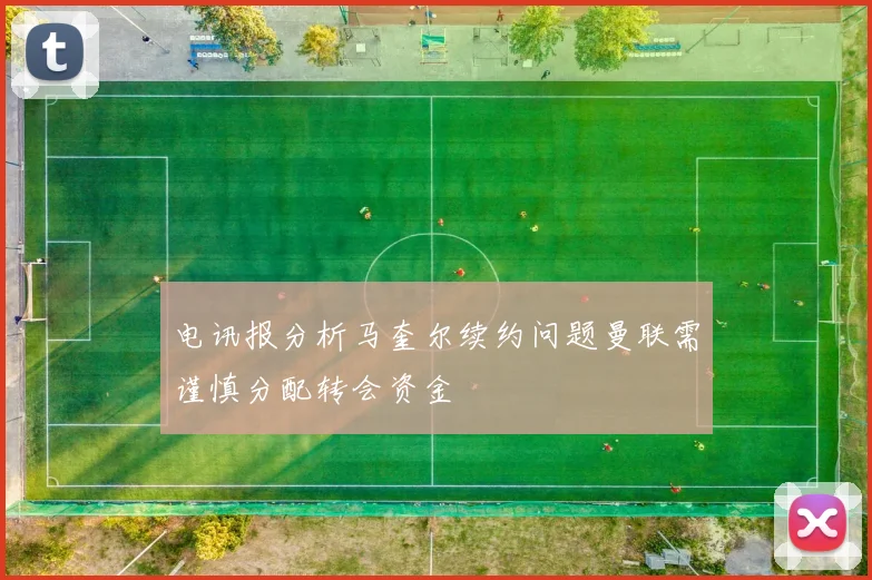 电讯报分析马奎尔续约问题曼联需谨慎分配转会资金