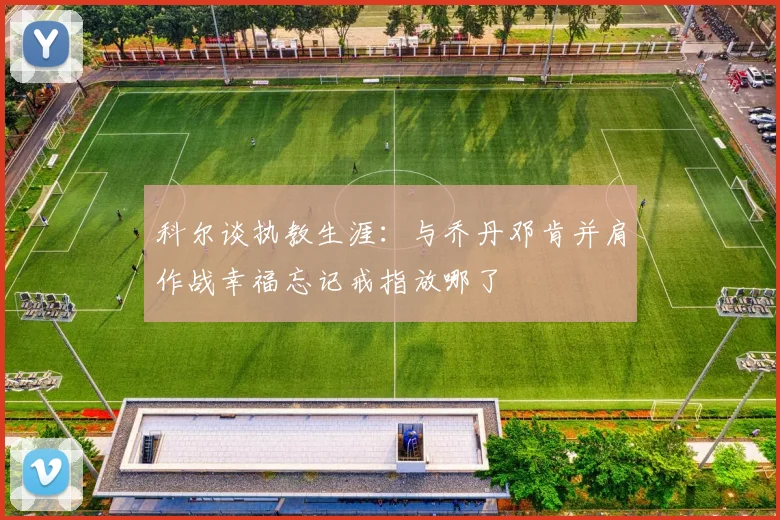 科尔谈执教生涯：与乔丹邓肯并肩作战幸福忘记戒指放哪了