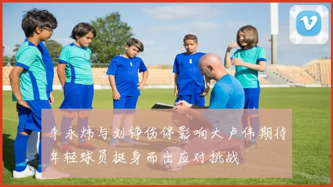 李永炜与刘铮伤停影响大卢伟期待年轻球员挺身而出应对挑战