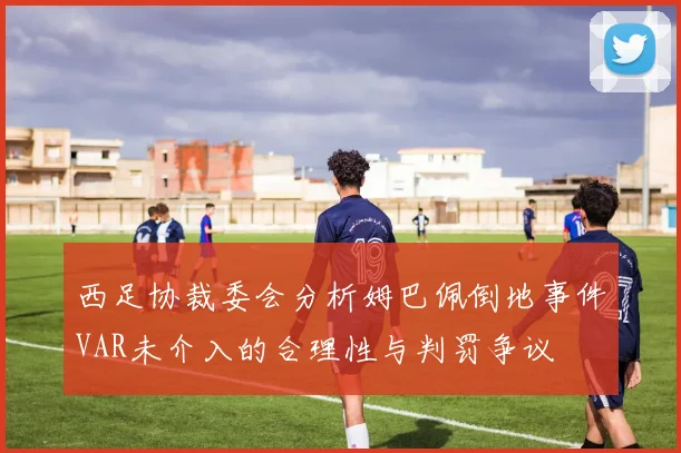 西足协裁委会分析姆巴佩倒地事件VAR未介入的合理性与判罚争议