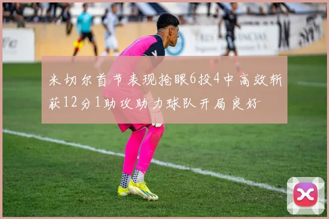 米切尔首节表现抢眼6投4中高效斩获12分1助攻助力球队开局良好