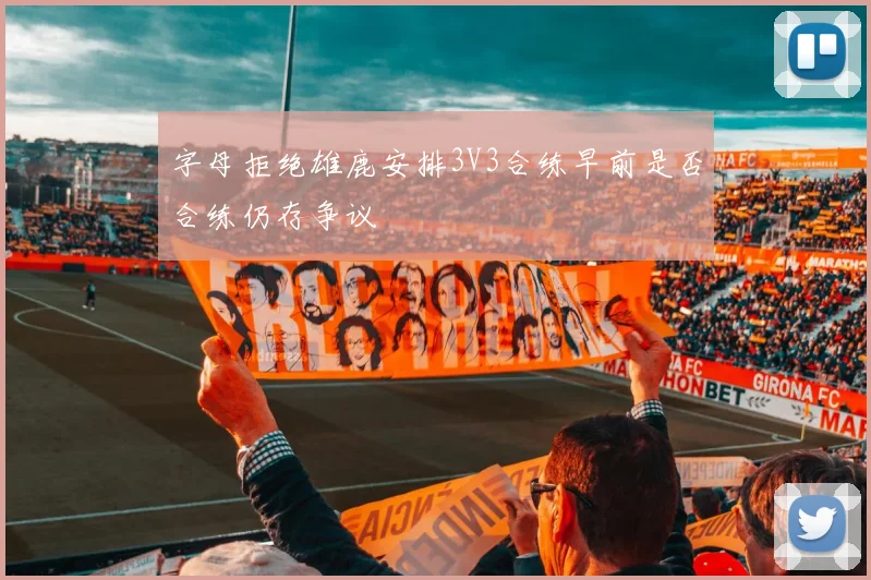 字母拒绝雄鹿安排3V3合练早前是否合练仍存争议