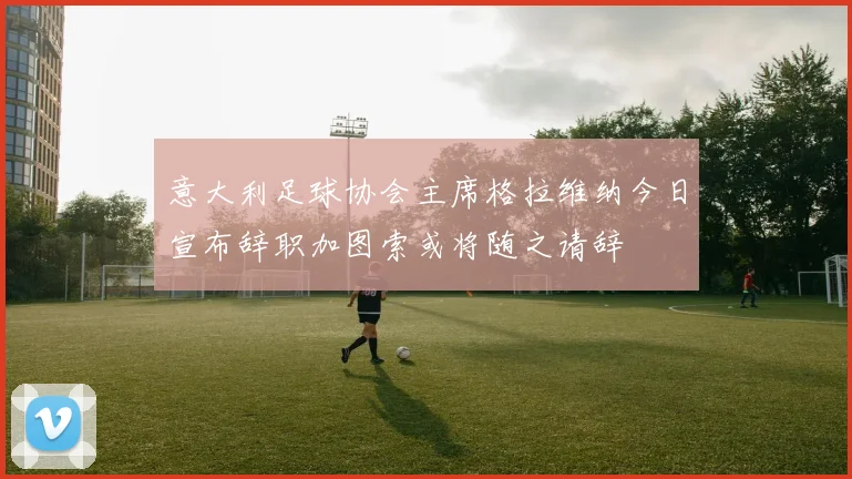 意大利足球协会主席格拉维纳今日宣布辞职加图索或将随之请辞