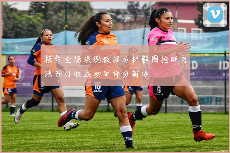 杨希全场表现数据分析解围抢断与地面对抗成功率评分解读