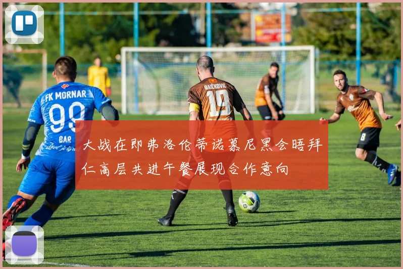 大战在即弗洛伦蒂诺慕尼黑会晤拜仁高层共进午餐展现合作意向