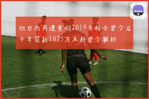 切尔西再遭重创2019年转会禁令后今年罚款1075万及新禁令解析