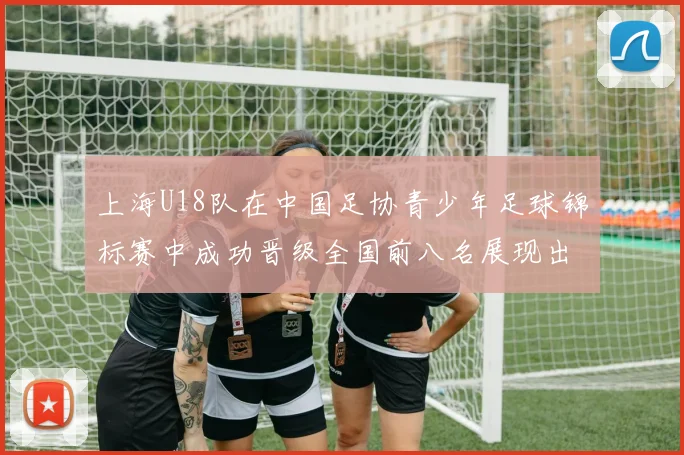 上海U18队在中国足协青少年足球锦标赛中成功晋级全国前八名展现出色实力与潜力