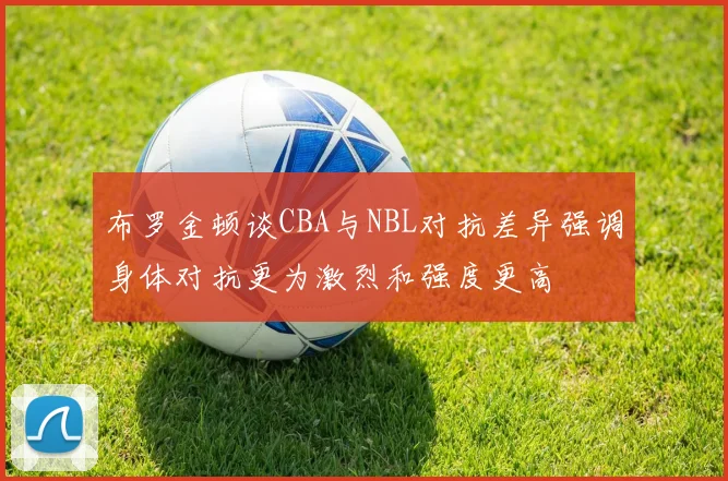布罗金顿谈CBA与NBL对抗差异强调身体对抗更为激烈和强度更高