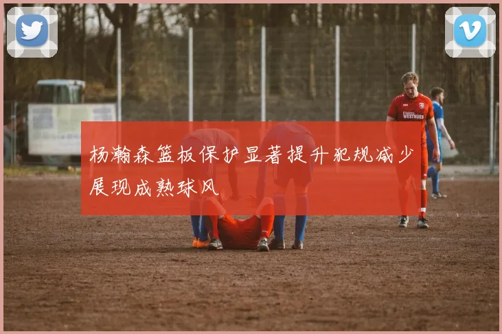 杨瀚森篮板保护显著提升犯规减少展现成熟球风